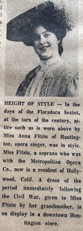 Height of Style-In the days of the Floradora Sextet, at the turn of the century, attar such as is won above by Miss Anna Fitziu of Huntington [WV], opera singer, was in style. Miss Fitzui, a soprano was who with the Metropolitan Opera Co., now a resident of Hollywood, Calif. A dress of the period immediately following the Civil War, given to Miss Fitzui by her Grandmother, is one display in a downtown Huntington [WV] store.